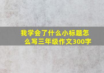 我学会了什么小标题怎么写三年级作文300字