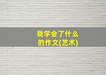 我学会了什么的作文(艺术)