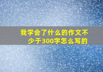 我学会了什么的作文不少于300字怎么写的