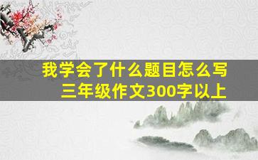 我学会了什么题目怎么写三年级作文300字以上