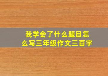 我学会了什么题目怎么写三年级作文三百字