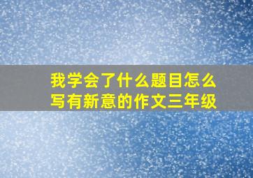 我学会了什么题目怎么写有新意的作文三年级