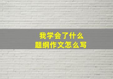 我学会了什么题纲作文怎么写