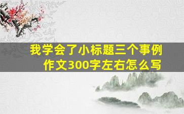 我学会了小标题三个事例作文300字左右怎么写