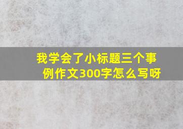 我学会了小标题三个事例作文300字怎么写呀