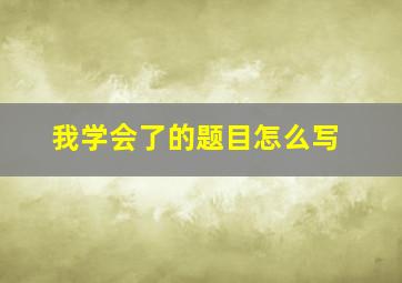 我学会了的题目怎么写