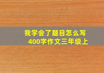 我学会了题目怎么写400字作文三年级上