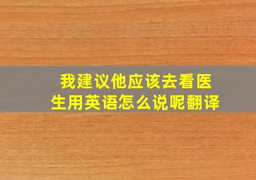 我建议他应该去看医生用英语怎么说呢翻译