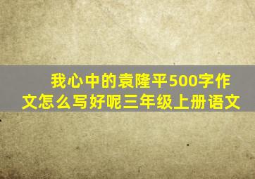 我心中的袁隆平500字作文怎么写好呢三年级上册语文