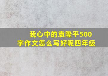 我心中的袁隆平500字作文怎么写好呢四年级