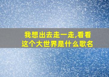 我想出去走一走,看看这个大世界是什么歌名