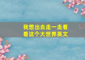 我想出去走一走看看这个大世界英文