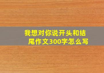 我想对你说开头和结尾作文300字怎么写