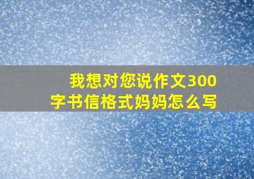 我想对您说作文300字书信格式妈妈怎么写