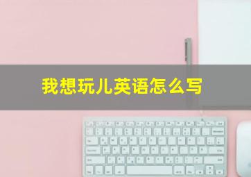 我想玩儿英语怎么写