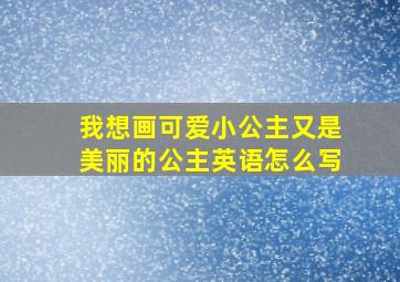 我想画可爱小公主又是美丽的公主英语怎么写