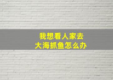 我想看人家去大海抓鱼怎么办