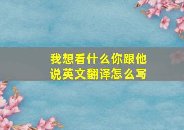 我想看什么你跟他说英文翻译怎么写