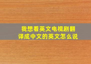 我想看英文电视剧翻译成中文的英文怎么说