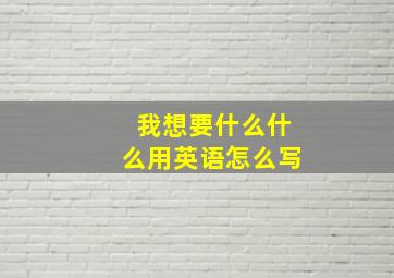 我想要什么什么用英语怎么写