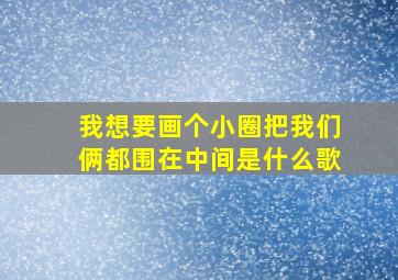 我想要画个小圈把我们俩都围在中间是什么歌