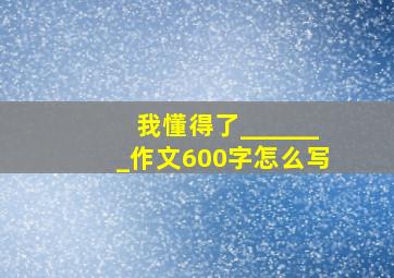 我懂得了_______作文600字怎么写