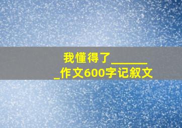 我懂得了_______作文600字记叙文