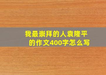 我最崇拜的人袁隆平的作文400字怎么写