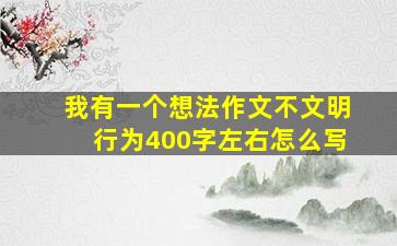 我有一个想法作文不文明行为400字左右怎么写