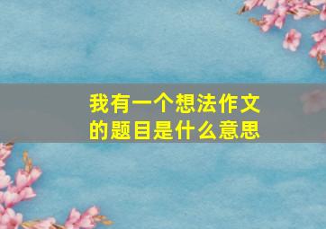 我有一个想法作文的题目是什么意思