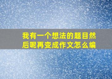 我有一个想法的题目然后呢再变成作文怎么编