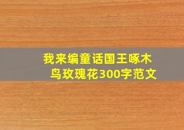 我来编童话国王啄木鸟玫瑰花300字范文