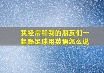 我经常和我的朋友们一起踢足球用英语怎么说