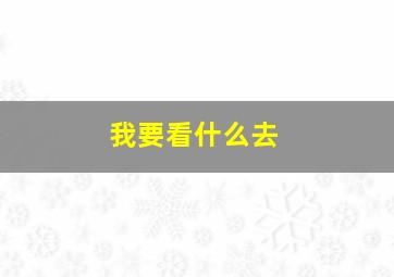 我要看什么去