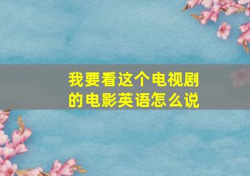 我要看这个电视剧的电影英语怎么说