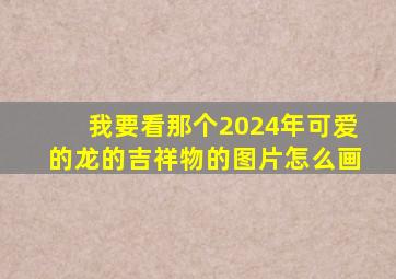 我要看那个2024年可爱的龙的吉祥物的图片怎么画