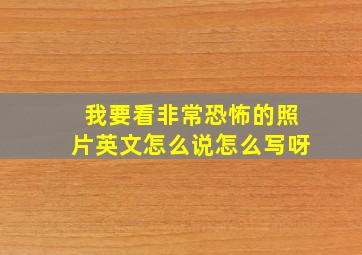 我要看非常恐怖的照片英文怎么说怎么写呀