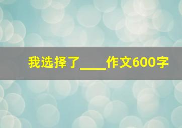 我选择了____作文600字