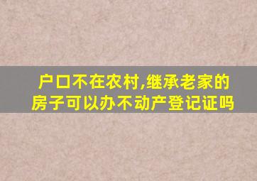 户口不在农村,继承老家的房子可以办不动产登记证吗