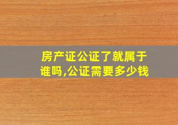 房产证公证了就属于谁吗,公证需要多少钱