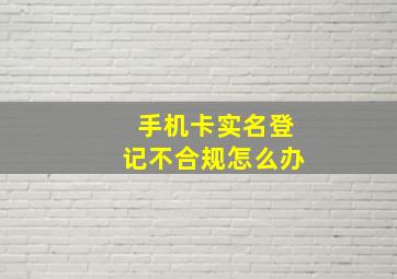 手机卡实名登记不合规怎么办