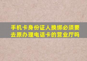 手机卡身份证人换绑必须要去原办理电话卡的营业厅吗