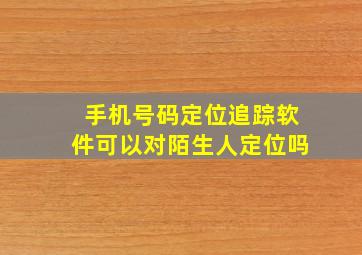 手机号码定位追踪软件可以对陌生人定位吗