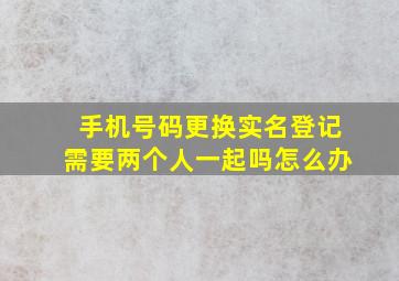 手机号码更换实名登记需要两个人一起吗怎么办