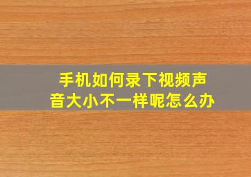 手机如何录下视频声音大小不一样呢怎么办