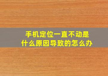 手机定位一直不动是什么原因导致的怎么办