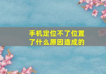 手机定位不了位置了什么原因造成的