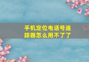 手机定位电话号追踪器怎么用不了了