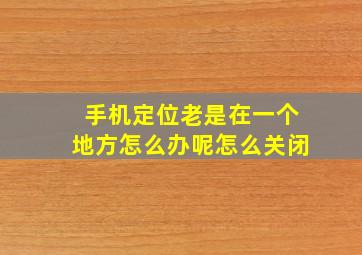 手机定位老是在一个地方怎么办呢怎么关闭