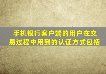 手机银行客户端的用户在交易过程中用到的认证方式包括